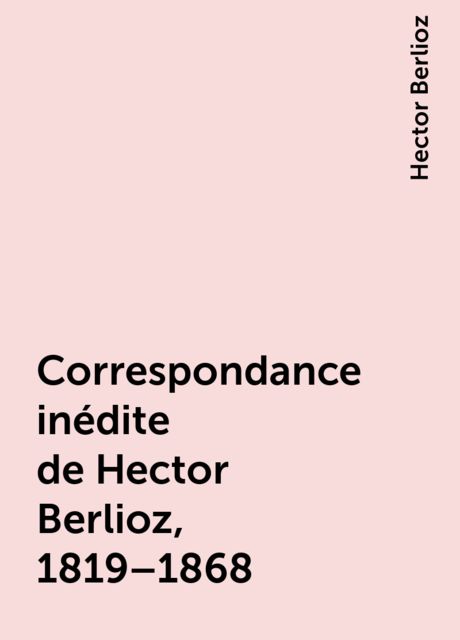 Correspondance inédite de Hector Berlioz, 1819–1868, Hector Berlioz