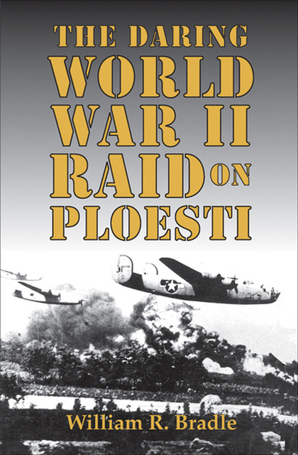 The Daring World War II Raid on Ploesti, William R. Bradle