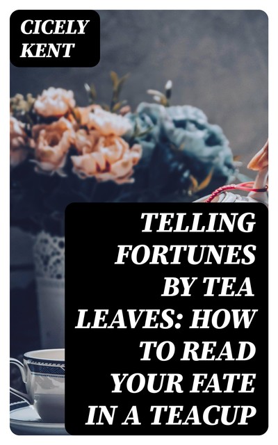 Telling Fortunes By Tea Leaves: How to Read Your Fate in a Teacup, Cicely Kent