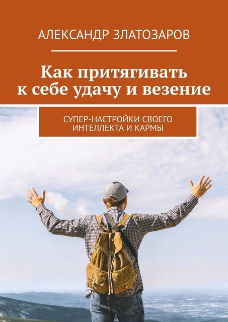 Как притягивать к себе удачу и везение. Супер-настройки своего интеллекта и кармы, Александр Златозаров