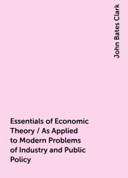 Essentials of Economic Theory / As Applied to Modern Problems of Industry and Public Policy, John Bates Clark