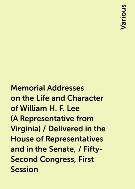 Memorial Addresses on the Life and Character of William H. F. Lee (A Representative from Virginia) / Delivered in the House of Representatives and in the Senate, / Fifty-Second Congress, First Session, Various