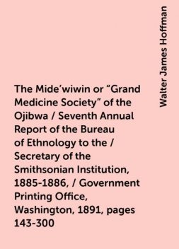 The Mide'wiwin or "Grand Medicine Society" of the Ojibwa / Seventh Annual Report of the Bureau of Ethnology to the / Secretary of the Smithsonian Institution, 1885-1886, / Government Printing Office, Washington, 1891, pages 143-300, Walter James Hoffman