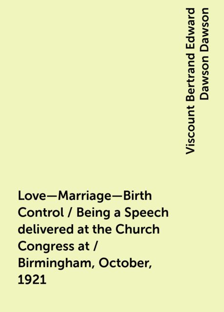 Love—Marriage—Birth Control / Being a Speech delivered at the Church Congress at / Birmingham, October, 1921, Viscount Bertrand Edward Dawson Dawson