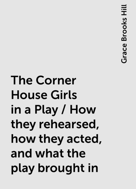 The Corner House Girls in a Play / How they rehearsed, how they acted, and what the play brought in, Grace Brooks Hill