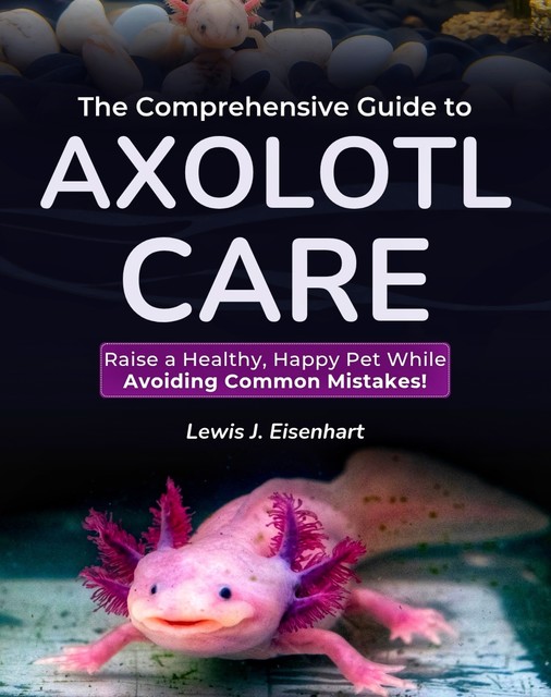 The Comprehensive Guide to Axolotl Care, Lewis J. Eisenhart