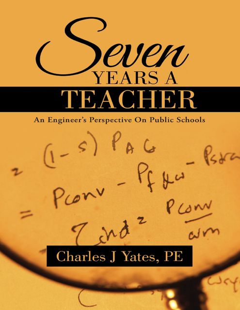 Seven Years a Teacher: An Engineer’s Perspective On Public Schools, P.E., Charles J Yates