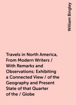Travels in North America, From Modern Writers / With Remarks and Observations; Exhibiting a Connected View / of the Geography and Present State of that Quarter of the / Globe, William Bingley