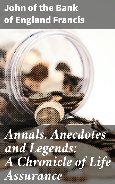 Annals, Anecdotes and Legends: A Chronicle of Life Assurance, of the Bank of England John Francis