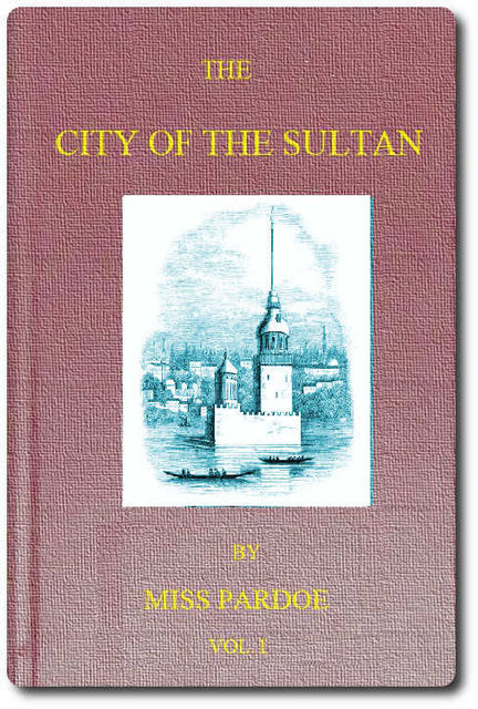 The City of the Sultan; and Domestic Manners of the Turks, in 1836, Vol. 1 (of 2), Miss Pardoe
