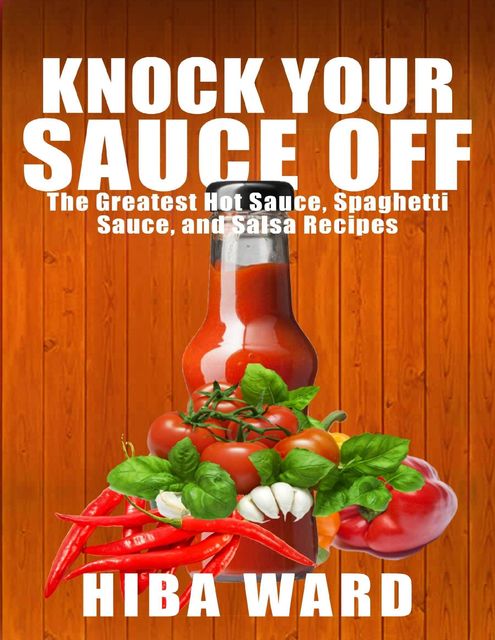 Knock Your Sauce Off: The Greatest Hot Sauce, Spaghetti Sauce, and Salsa Recipes, Hiba Ward
