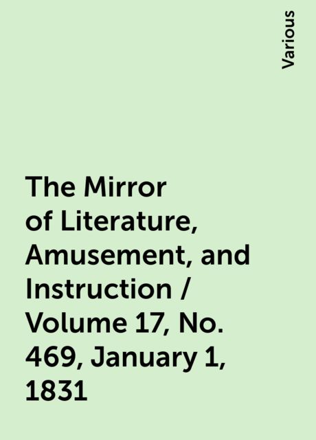 The Mirror of Literature, Amusement, and Instruction / Volume 17, No. 469, January 1, 1831, Various
