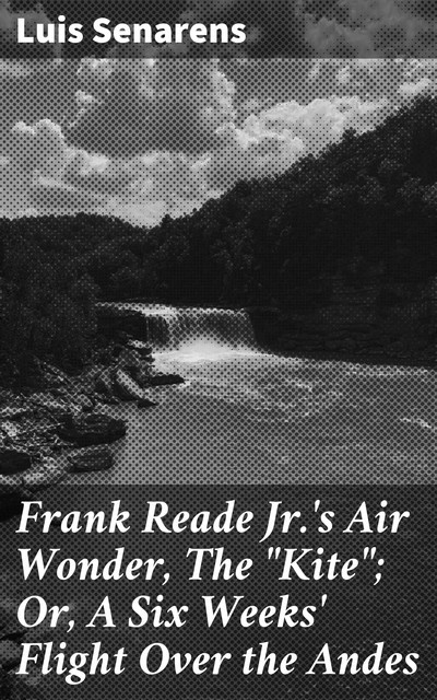 Frank Reade Jr.'s Air Wonder, The "Kite"; Or, A Six Weeks' Flight Over the Andes, Luis Senarens