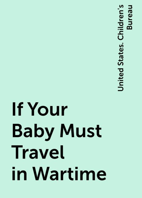 If Your Baby Must Travel in Wartime, United States. Children's Bureau