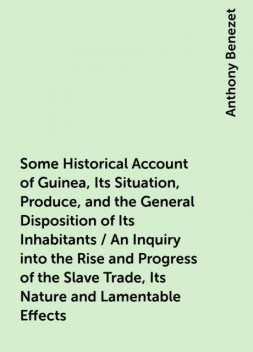Some Historical Account of Guinea, Its Situation, Produce, and the General Disposition of Its Inhabitants / An Inquiry into the Rise and Progress of the Slave Trade, Its Nature and Lamentable Effects, Anthony Benezet