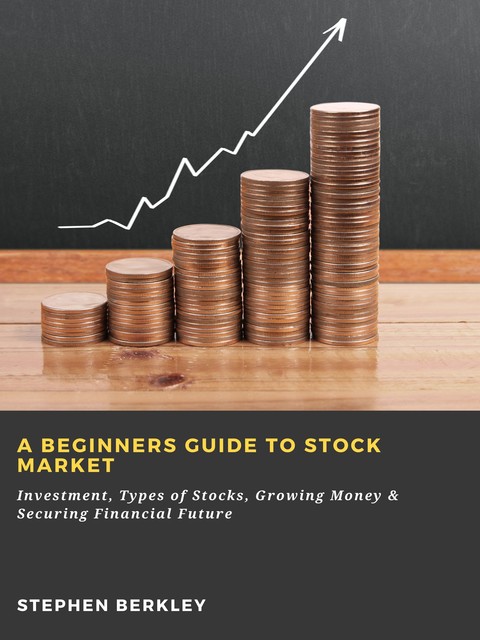 A Beginners Guide to Stock Market: Investment, Types of Stocks, Growing Money & Securing Financial Future, Stephen Berkley
