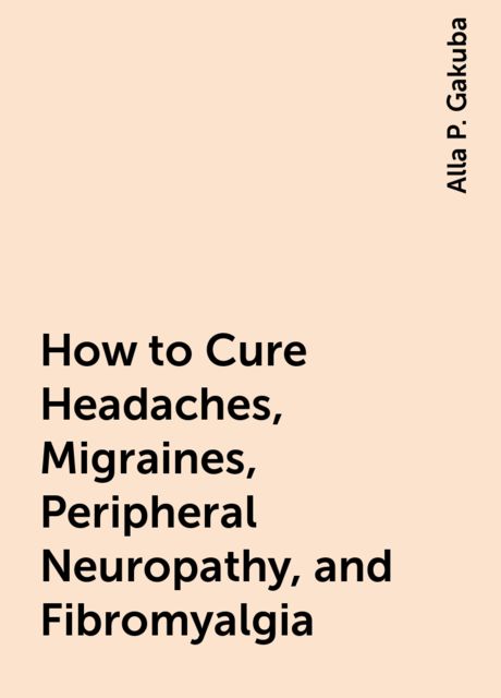 How to Cure Headaches, Migraines, Peripheral Neuropathy, and Fibromyalgia, Alla P. Gakuba