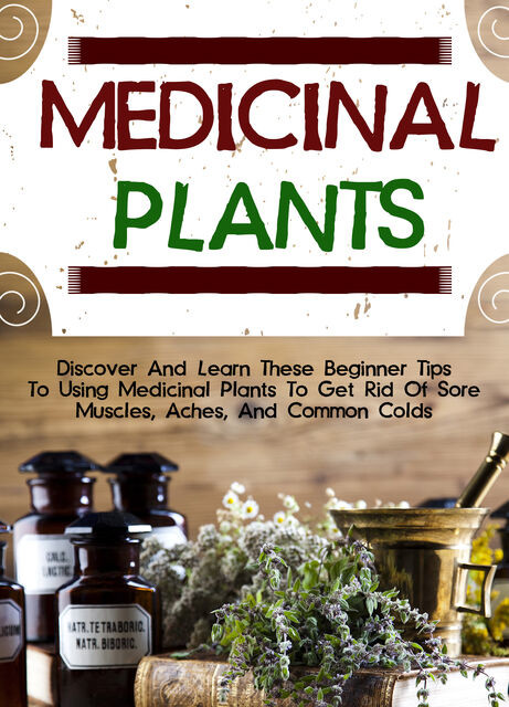Medicinal Plants: Discover And Learn These Beginner Tips To Using Medicinal Plants To Get Rid Of Sore Muscles, Aches, And Common Colds, Old Natural Ways