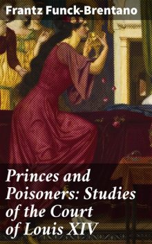 Princes and Poisoners: Studies of the Court of Louis XIV, Frantz Funck-Brentano