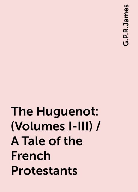 The Huguenot: (Volumes I-III) / A Tale of the French Protestants, G. P. R. James