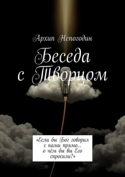 Беседа с Творцом. «Если бы Бог говорил с нами прямо… о чем бы вы Его спросили?», Архип Непогодин