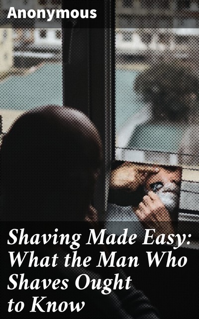 Shaving Made Easy: What the Man Who Shaves Ought to Know, 