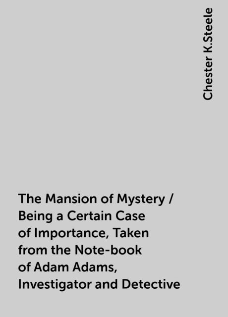 The Mansion of Mystery / Being a Certain Case of Importance, Taken from the Note-book of Adam Adams, Investigator and Detective, Chester K.Steele