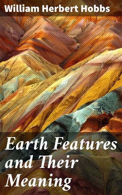 Earth Features and Their Meaning An Introduction to Geology for the Student and the General Reader, William Herbert Hobbs