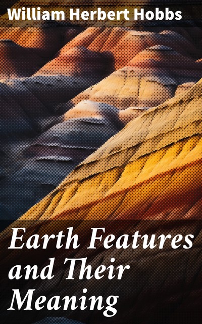 Earth Features and Their Meaning An Introduction to Geology for the Student and the General Reader, William Herbert Hobbs