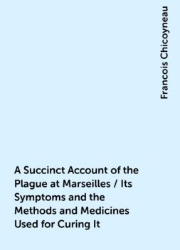 A Succinct Account of the Plague at Marseilles / Its Symptoms and the Methods and Medicines Used for Curing It, Francois Chicoyneau