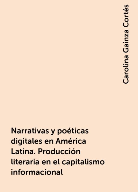 Narrativas y poéticas digitales en América Latina. Producción literaria en el capitalismo informacional, Carolina Gainza Cortés