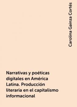 Narrativas y poéticas digitales en América Latina. Producción literaria en el capitalismo informacional, Carolina Gainza Cortés