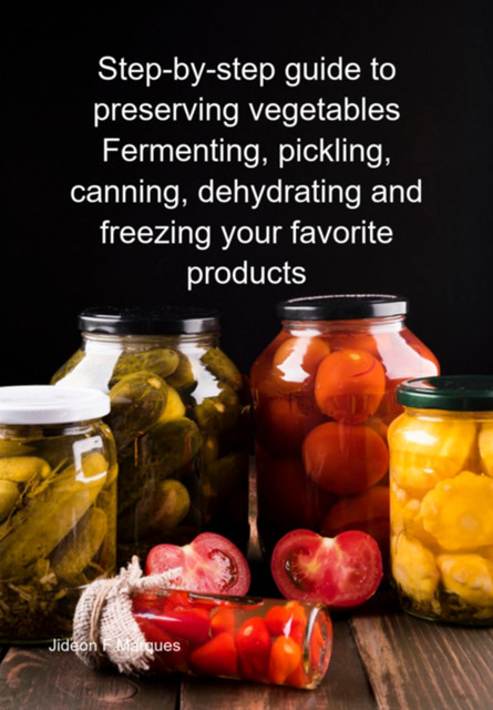 Step-by-step Guide To Preserving Vegetables Fermenting, Pickling, Canning, Dehydrating And Freezing Your Favorite Products, Jideon F Marques