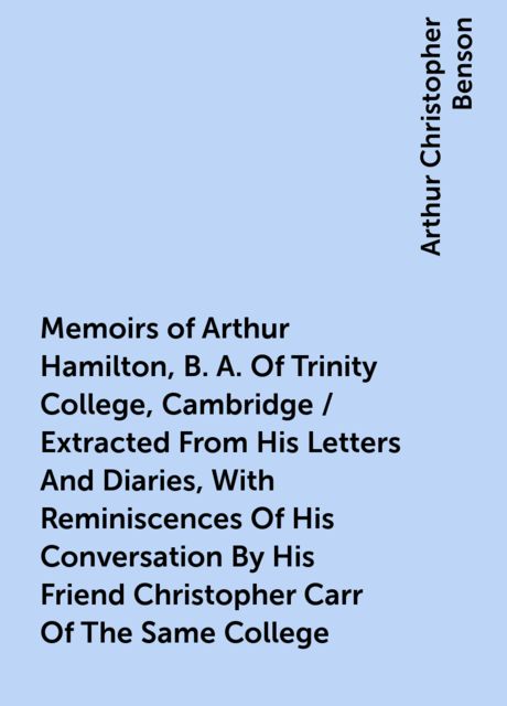 Memoirs of Arthur Hamilton, B. A. Of Trinity College, Cambridge / Extracted From His Letters And Diaries, With Reminiscences Of His Conversation By His Friend Christopher Carr Of The Same College, Arthur Christopher Benson
