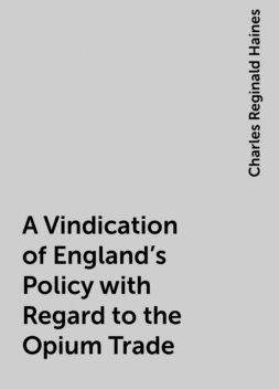 A Vindication of England's Policy with Regard to the Opium Trade, Charles Reginald Haines