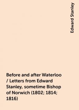 Before and after Waterloo / Letters from Edward Stanley, sometime Bishop of Norwich (1802; 1814; 1816), Edward Stanley