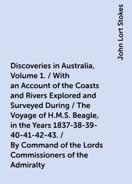 Discoveries in Australia, Volume 1. / With an Account of the Coasts and Rivers Explored and Surveyed During / The Voyage of H.M.S. Beagle, in the Years 1837-38-39-40-41-42-43. / By Command of the Lords Commissioners of the Admiralty. Also a Narrative / Of, John Lort Stokes