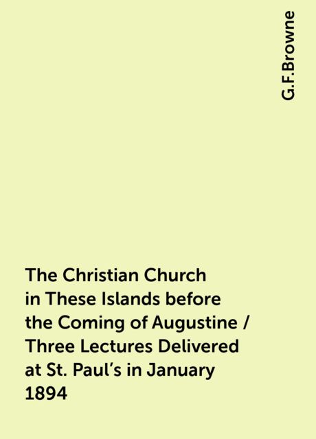 The Christian Church in These Islands before the Coming of Augustine / Three Lectures Delivered at St. Paul's in January 1894, G.F.Browne