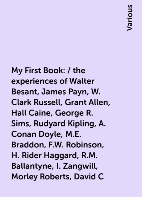 My First Book: / the experiences of Walter Besant, James Payn, W. Clark Russell, Grant Allen, Hall Caine, George R. Sims, Rudyard Kipling, A. Conan Doyle, M.E. Braddon, F.W. Robinson, H. Rider Haggard, R.M. Ballantyne, I. Zangwill, Morley Roberts, David C, Various