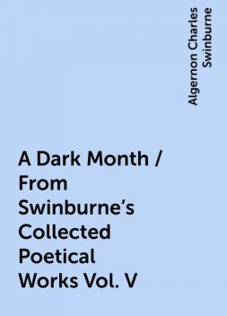 A Dark Month / From Swinburne's Collected Poetical Works Vol. V, Algernon Charles Swinburne