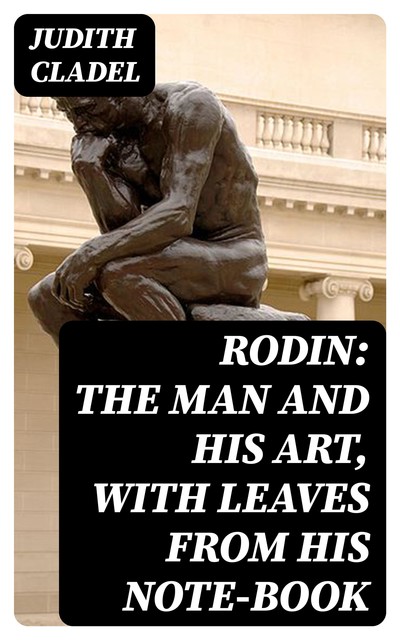 Rodin: The Man and His Art, with Leaves from His Note-book, Judith Cladel