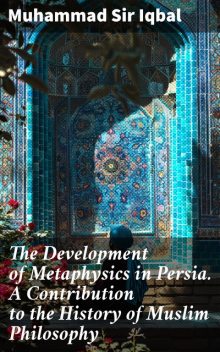 The Development of Metaphysics in Persia. A Contribution to the History of Muslim Philosophy, Muhammad Iqbal