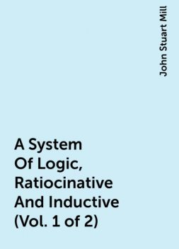A System Of Logic, Ratiocinative And Inductive (Vol. 1 of 2), John Stuart Mill