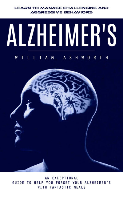 Alzheimer's: Learn to Manage Challenging and Aggressive Behaviors (An Exceptional Guide to Help You Forget Your Alzheimer's With Fantastic Meals), William Ashworth