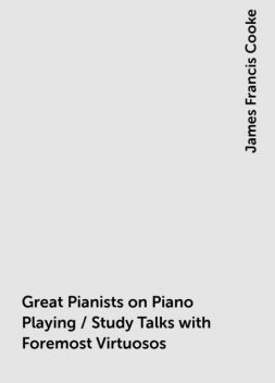Great Pianists on Piano Playing / Study Talks with Foremost Virtuosos. A Series of Personal Educational Conferences with Renowned Masters of the Keyboard, Presenting the Most Modern Ideas upon the Subjects of Technic, Interpretation, Style and Expression, James Francis Cooke