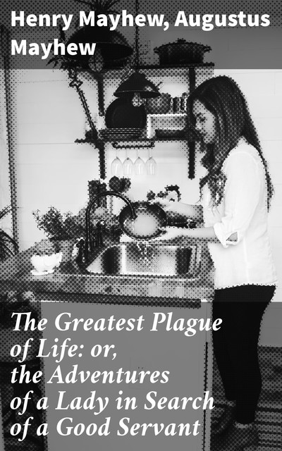 The Greatest Plague of Life: or, the Adventures of a Lady in Search of a Good Servant, Henry Mayhew, Augustus Mayhew