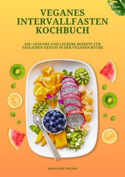 Veganes Intervallfasten Kochbuch: 150+ gesunde und leckere Rezepte für täglichen Genuss in der veganen Küche, Madeleine Wilson