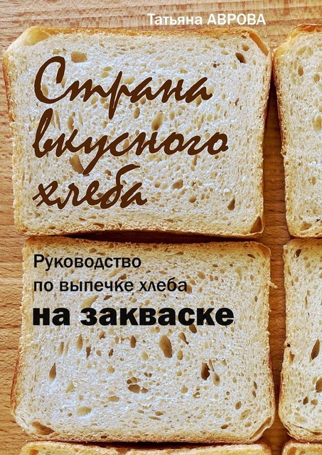 Страна вкусного хлеба. Руководство по выпечке хлеба на закваске, Татьяна Аврова