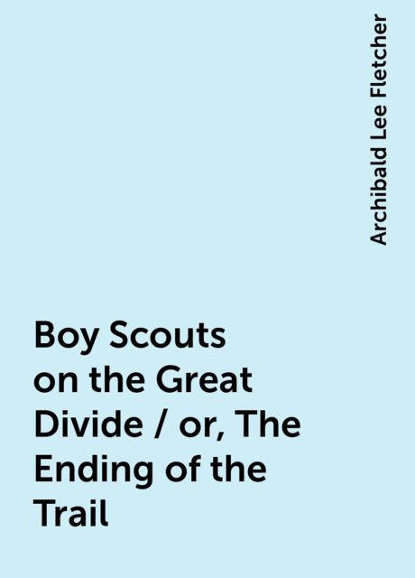 Boy Scouts on the Great Divide / or, The Ending of the Trail, Archibald Lee Fletcher