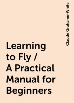 Learning to Fly / A Practical Manual for Beginners, Claude Grahame-White
